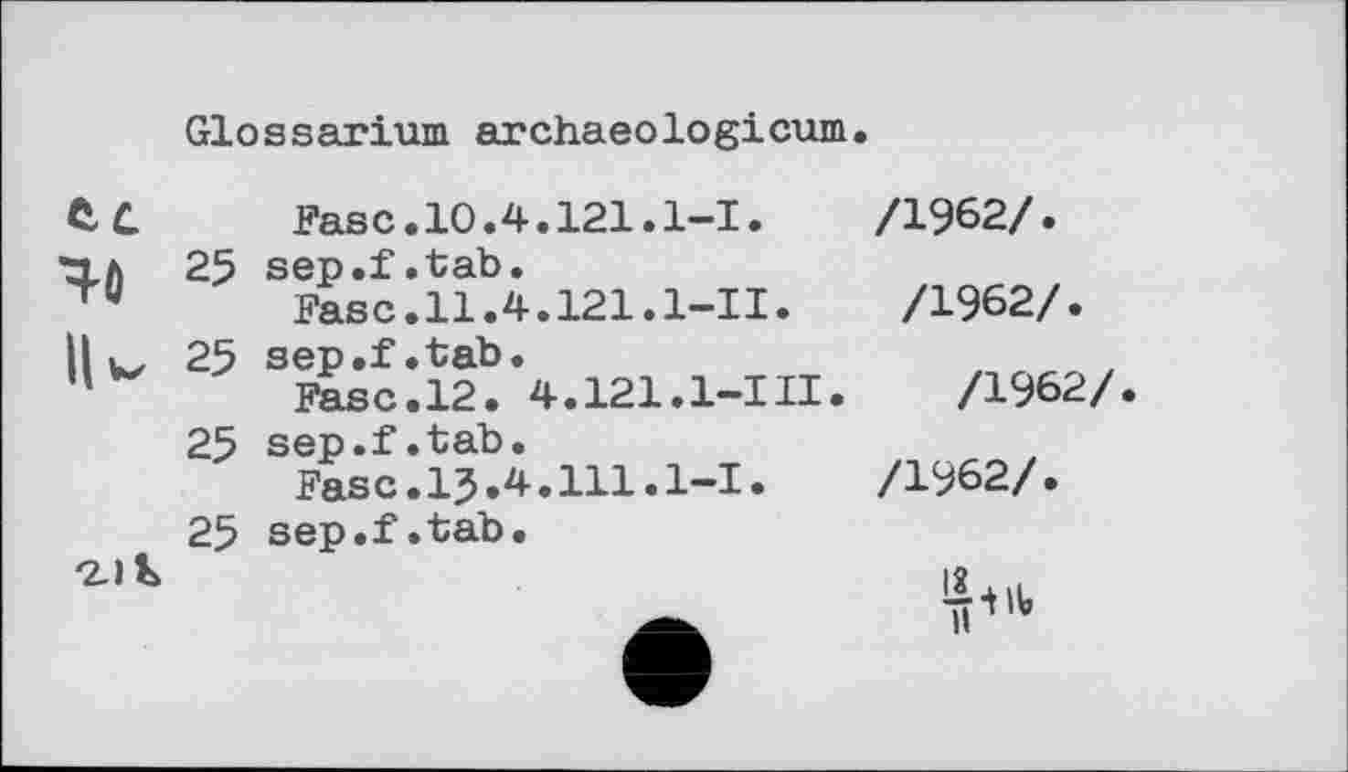 ﻿Glossarium archaeologicum
Fase.10.4.121.1-І.
25 sep.f.tab.
Fase.11.4.121.1—11.
25 sep.f.tab.
Fase.12. 4.121.1—III.
25 sep.f.tab.
Fase.15.4.111.1-І• 25 sep.f.tab.
/1962/.
/1962/.
/1962/
/1962/.